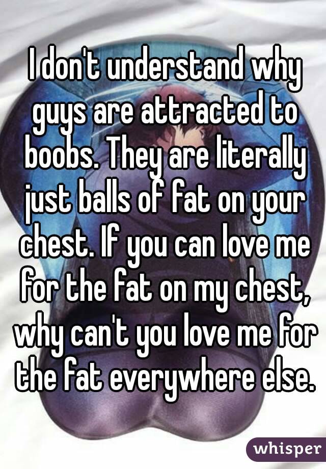  I don't understand why guys are attracted to boobs. They are literally just balls of fat on your chest. If you can love me for the fat on my chest, why can't you love me for the fat everywhere else.