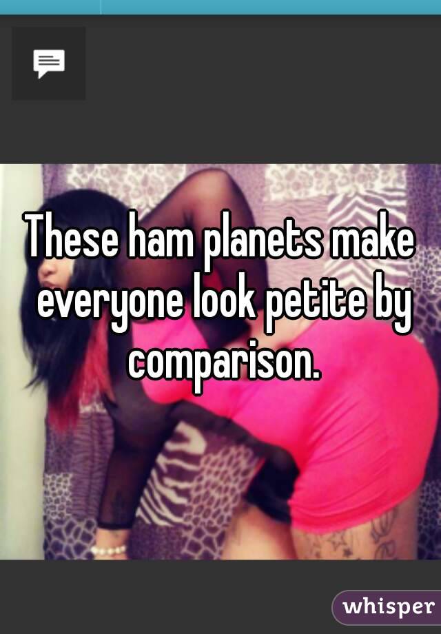 These ham planets make everyone look petite by comparison.