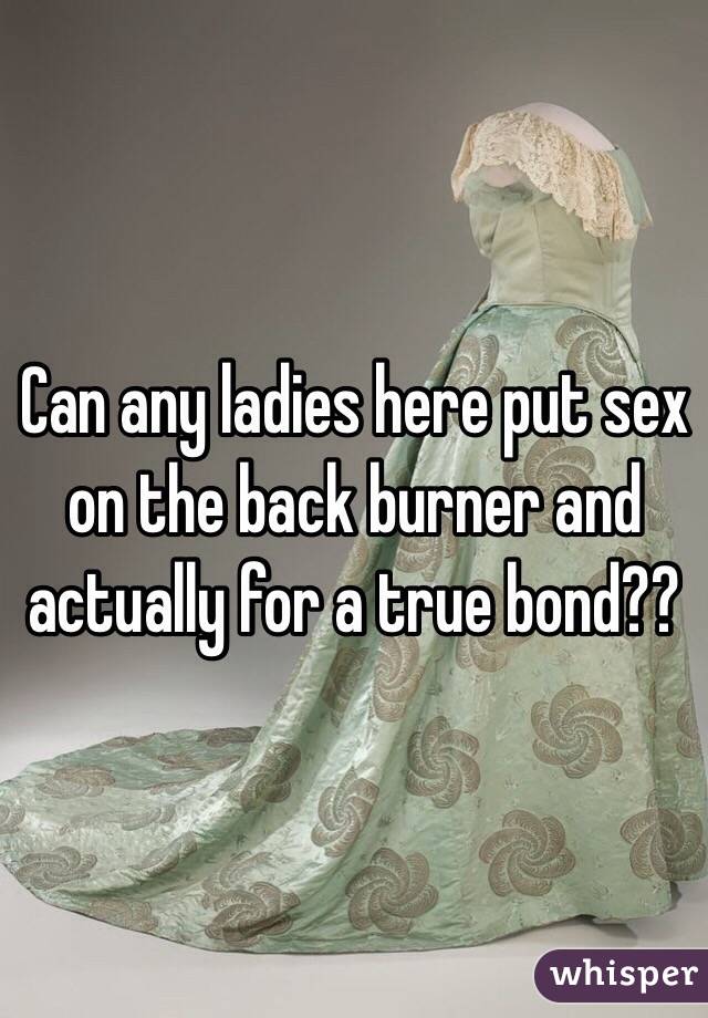 Can any ladies here put sex on the back burner and actually for a true bond??