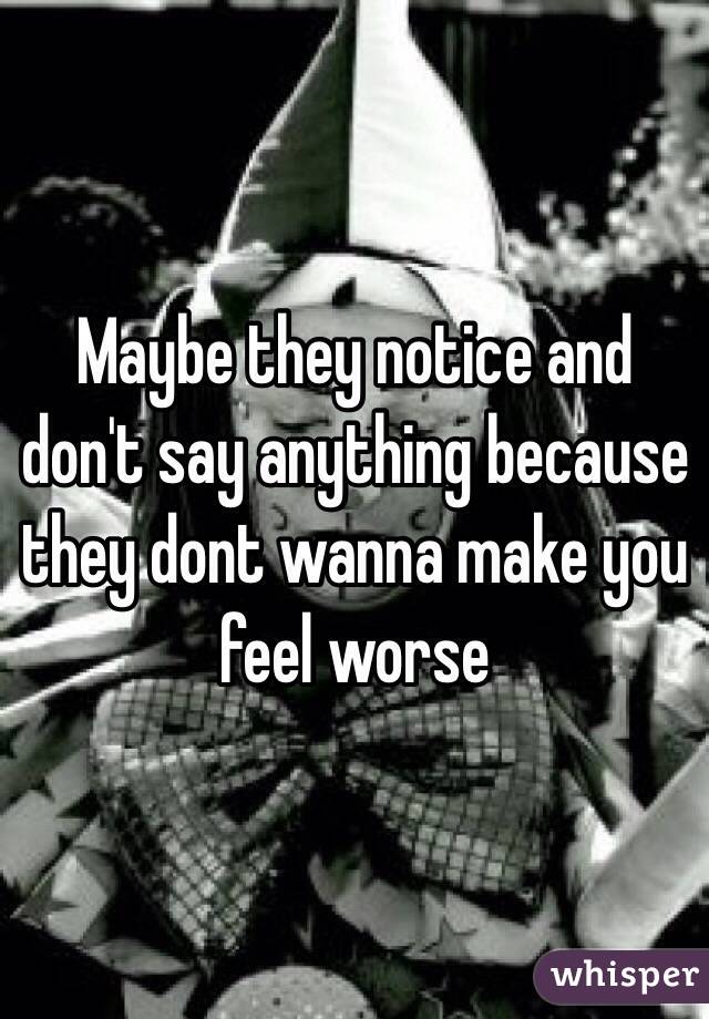 Maybe they notice and don't say anything because they dont wanna make you feel worse