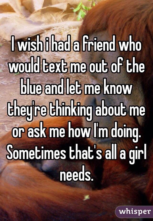 I wish i had a friend who would text me out of the blue and let me know they're thinking about me or ask me how I'm doing. 
Sometimes that's all a girl needs. 