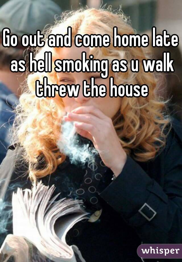 Go out and come home late as hell smoking as u walk threw the house