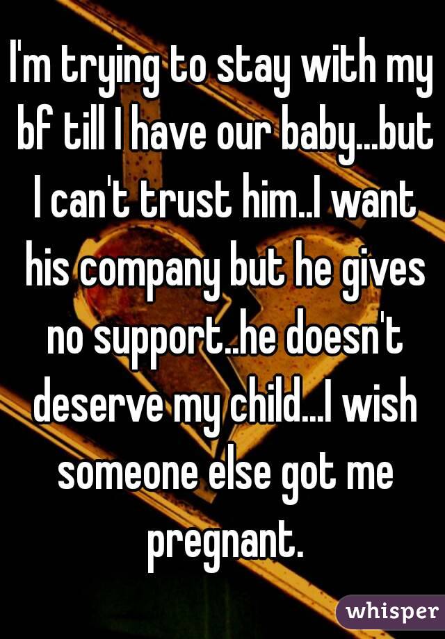 I'm trying to stay with my bf till I have our baby...but I can't trust him..I want his company but he gives no support..he doesn't deserve my child...I wish someone else got me pregnant.