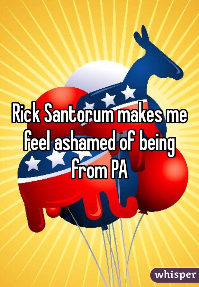 Rick Santorum makes me feel ashamed of being from PA
