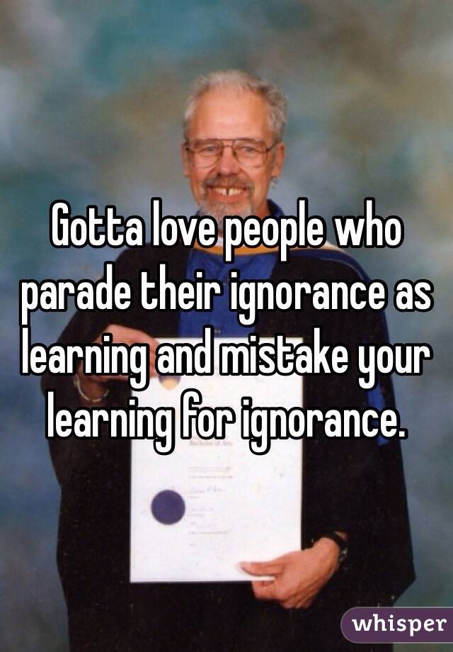 Gotta love people who parade their ignorance as learning and mistake your learning for ignorance.
