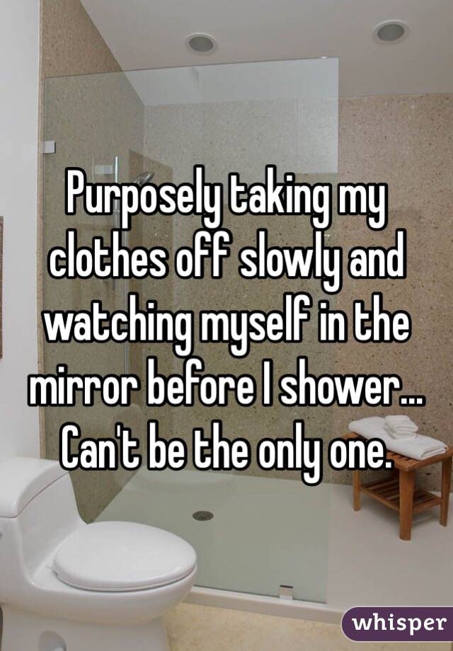 Purposely taking my clothes off slowly and watching myself in the mirror before I shower... Can't be the only one.