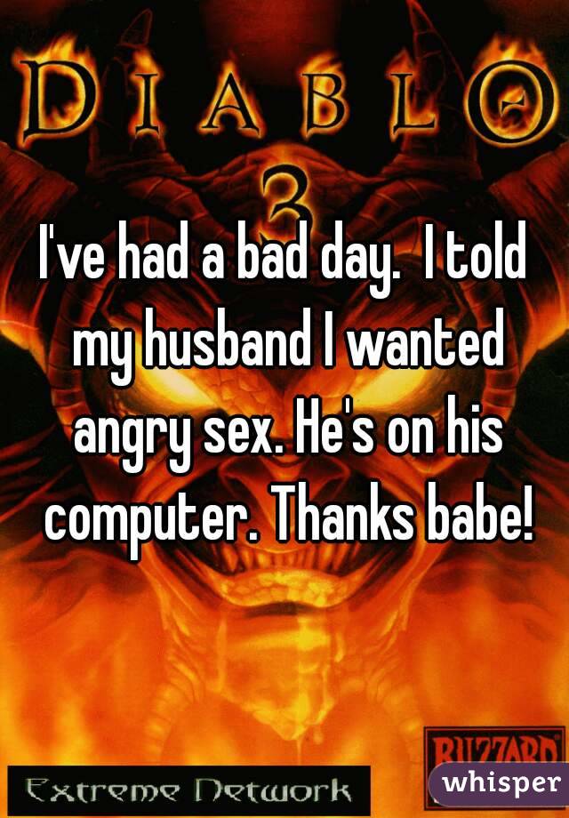 I've had a bad day.  I told my husband I wanted angry sex. He's on his computer. Thanks babe!