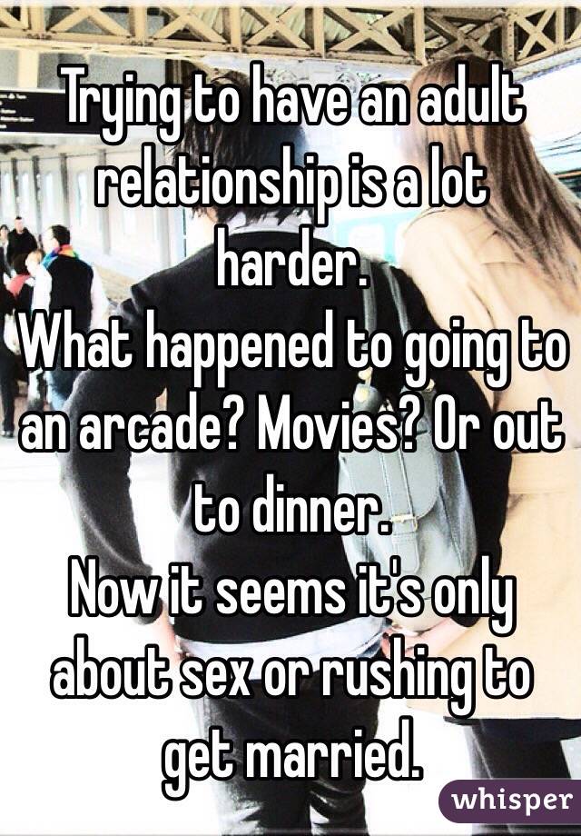 Trying to have an adult relationship is a lot harder. 
What happened to going to an arcade? Movies? Or out to dinner. 
Now it seems it's only about sex or rushing to get married. 