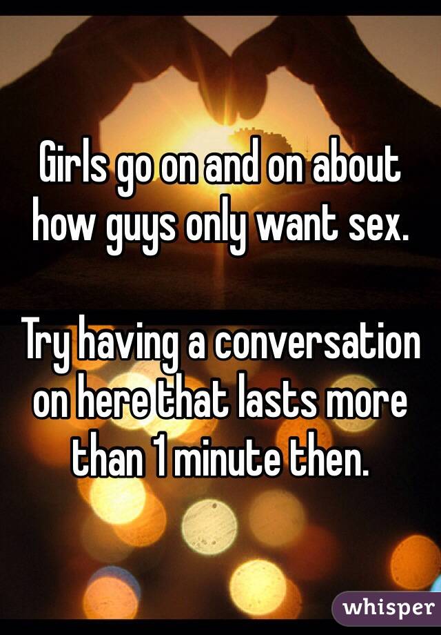 Girls go on and on about how guys only want sex.

Try having a conversation on here that lasts more than 1 minute then.