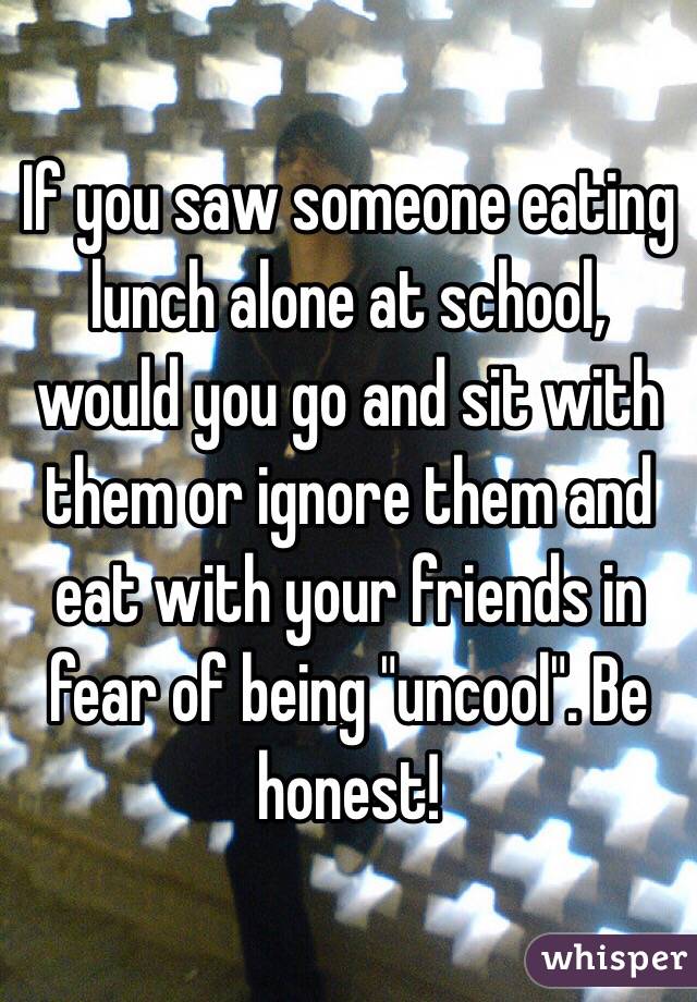 If you saw someone eating lunch alone at school, would you go and sit with them or ignore them and eat with your friends in fear of being "uncool". Be honest! 