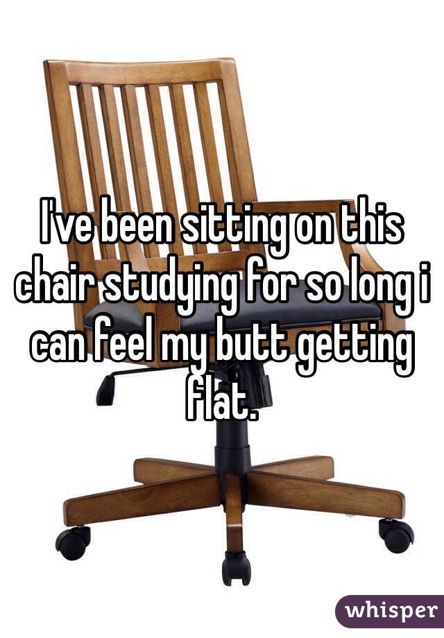 I've been sitting on this chair studying for so long i can feel my butt getting flat. 