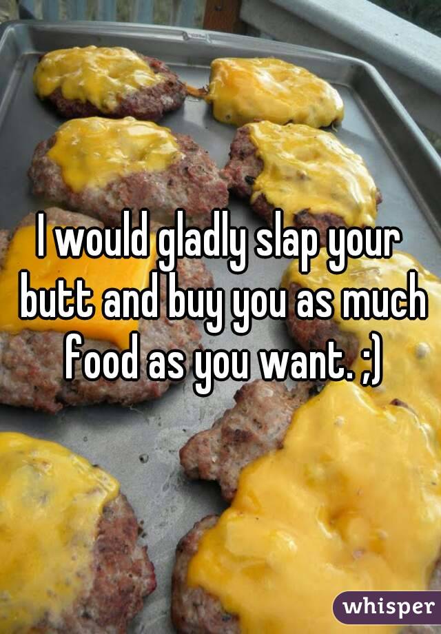 I would gladly slap your butt and buy you as much food as you want. ;)