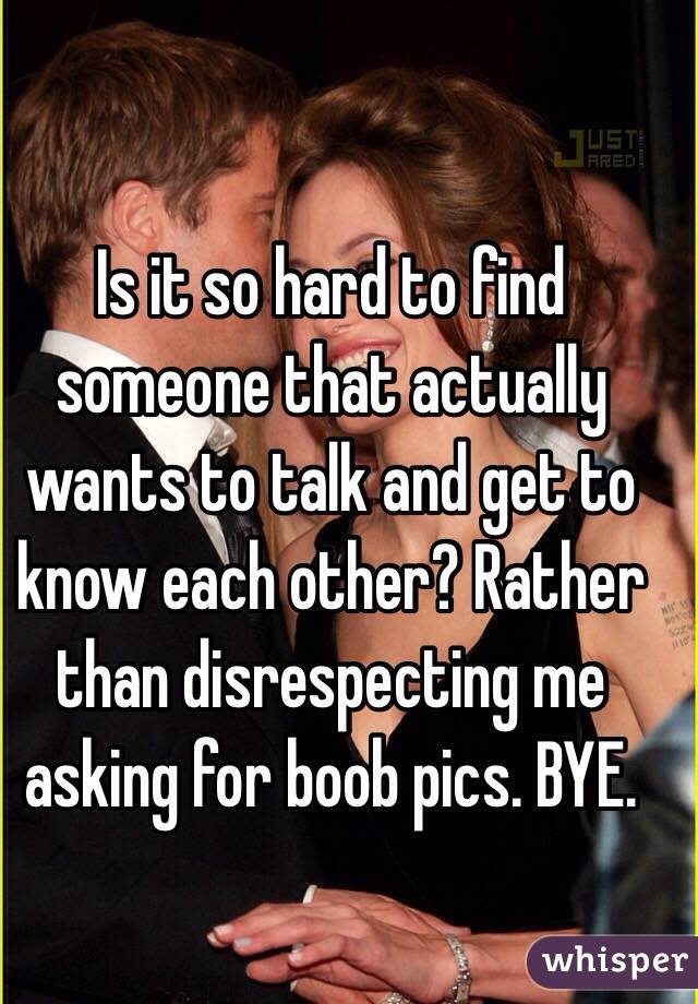 Is it so hard to find someone that actually wants to talk and get to know each other? Rather than disrespecting me asking for boob pics. BYE.