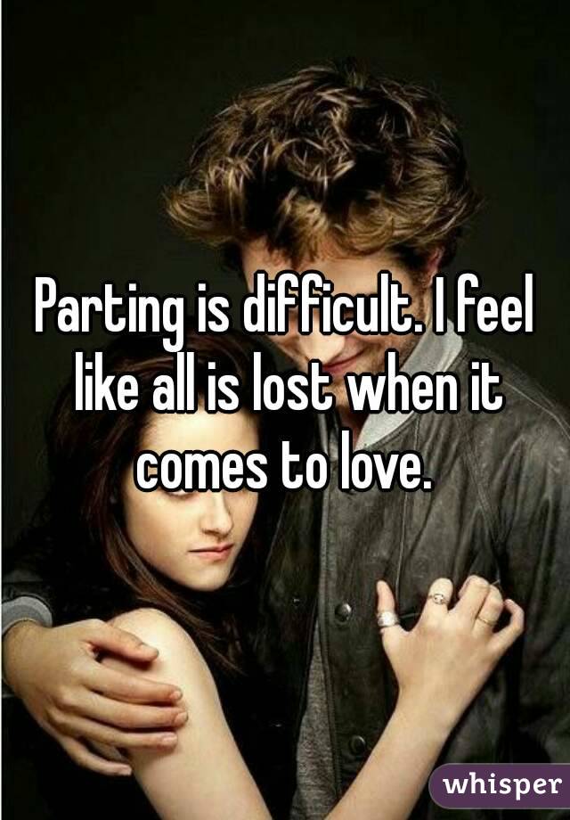 Parting is difficult. I feel like all is lost when it comes to love. 