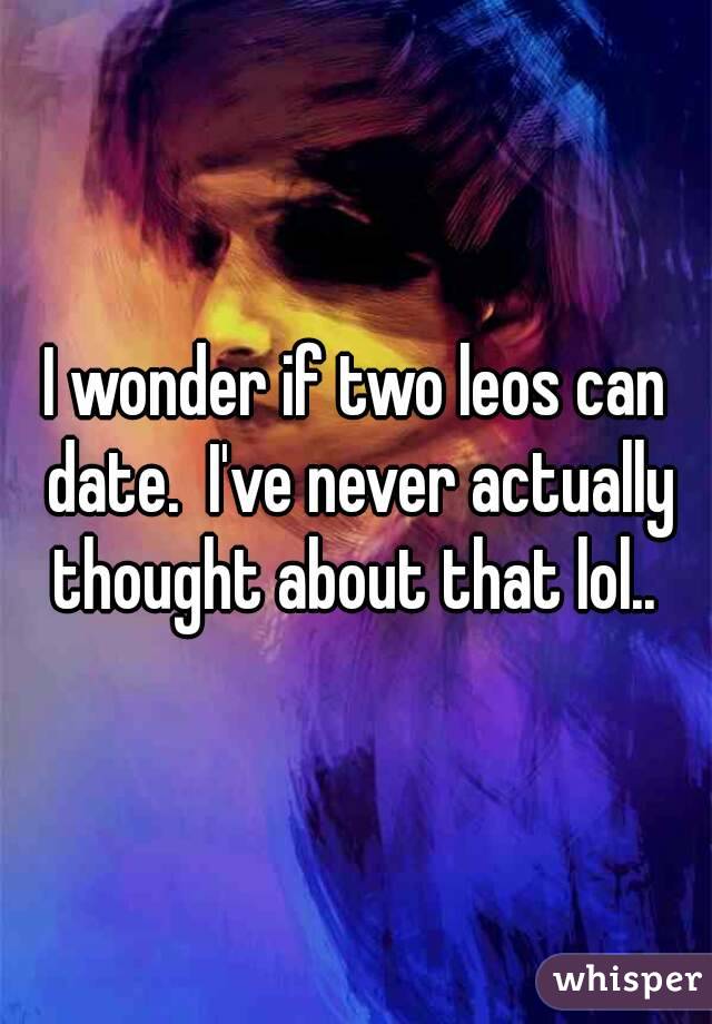 I wonder if two leos can date.  I've never actually thought about that lol.. 