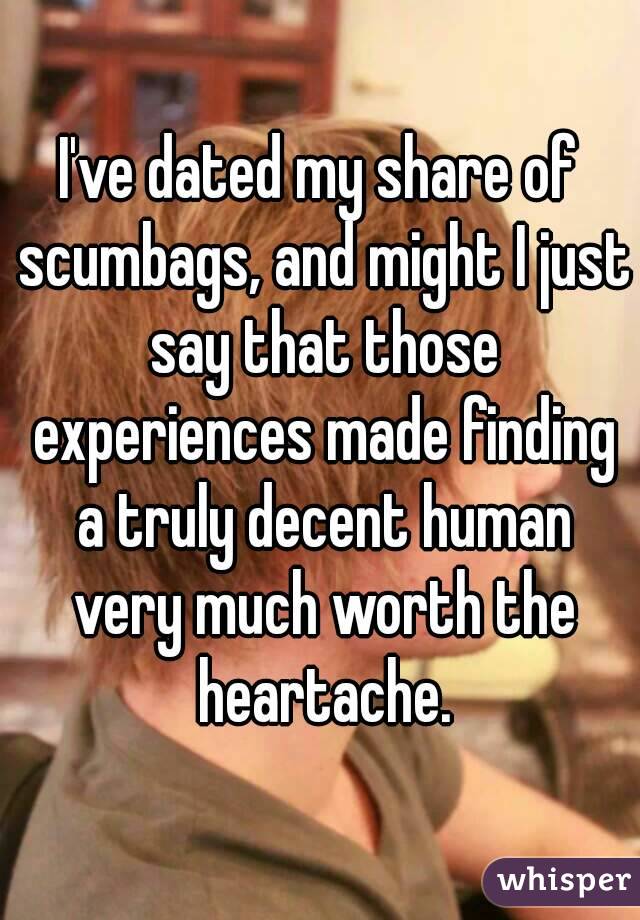 I've dated my share of scumbags, and might I just say that those experiences made finding a truly decent human very much worth the heartache.