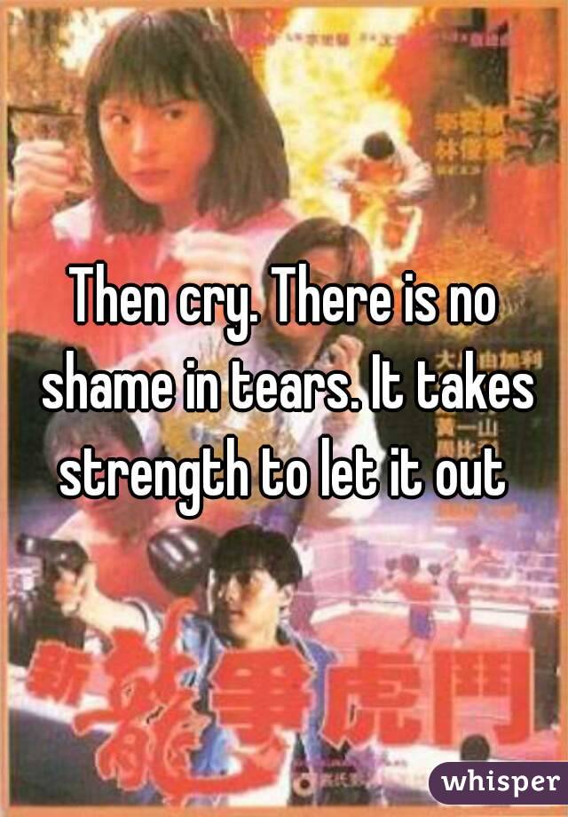 Then cry. There is no shame in tears. It takes strength to let it out 