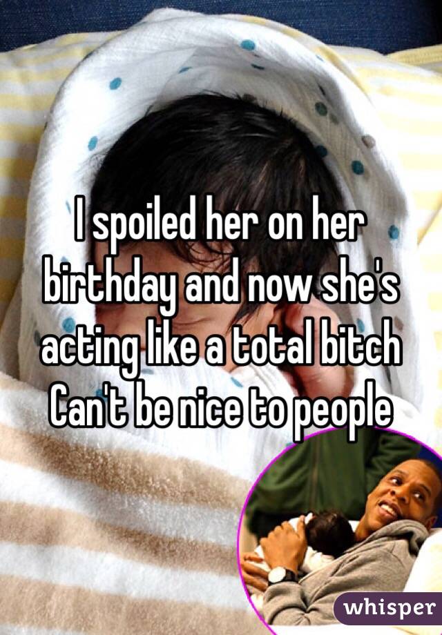 I spoiled her on her birthday and now she's acting like a total bitch 
Can't be nice to people 