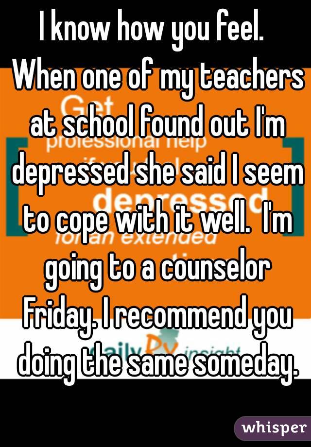 I know how you feel.  When one of my teachers at school found out I'm depressed she said I seem to cope with it well.  I'm going to a counselor Friday. I recommend you doing the same someday.