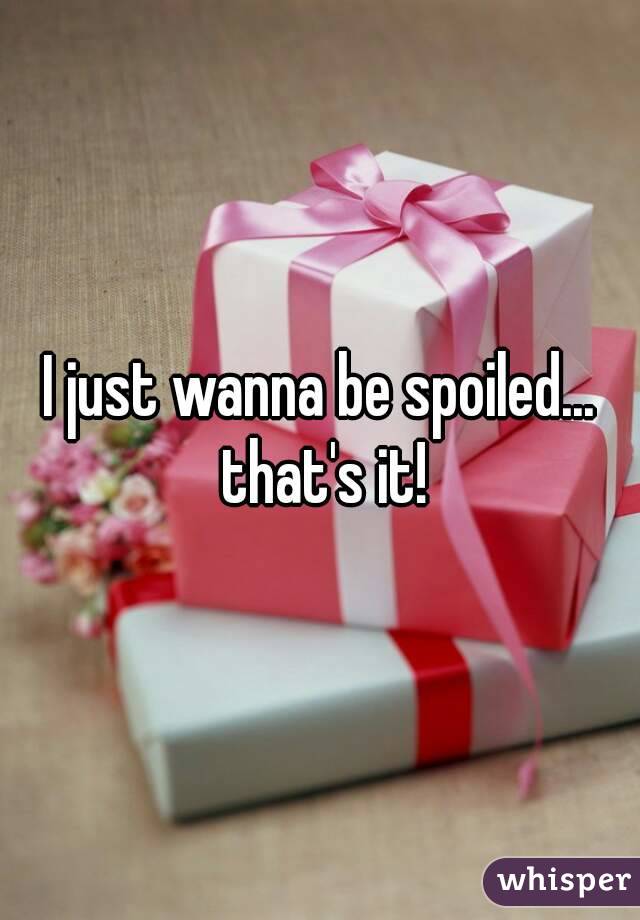I just wanna be spoiled... that's it!