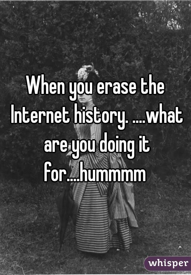 When you erase the Internet history. ....what are you doing it for....hummmm 
