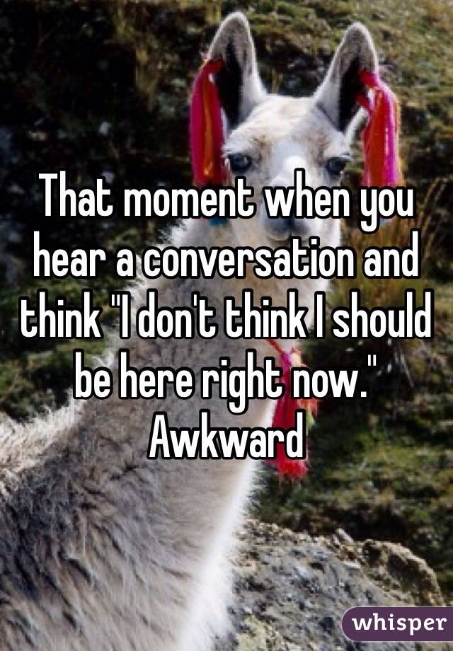 That moment when you hear a conversation and think "I don't think I should be here right now." Awkward 