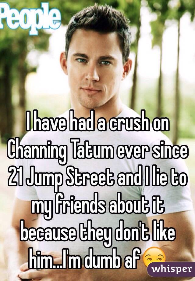 I have had a crush on Channing Tatum ever since 21 Jump Street and I lie to my friends about it because they don't like him...I'm dumb af😒
