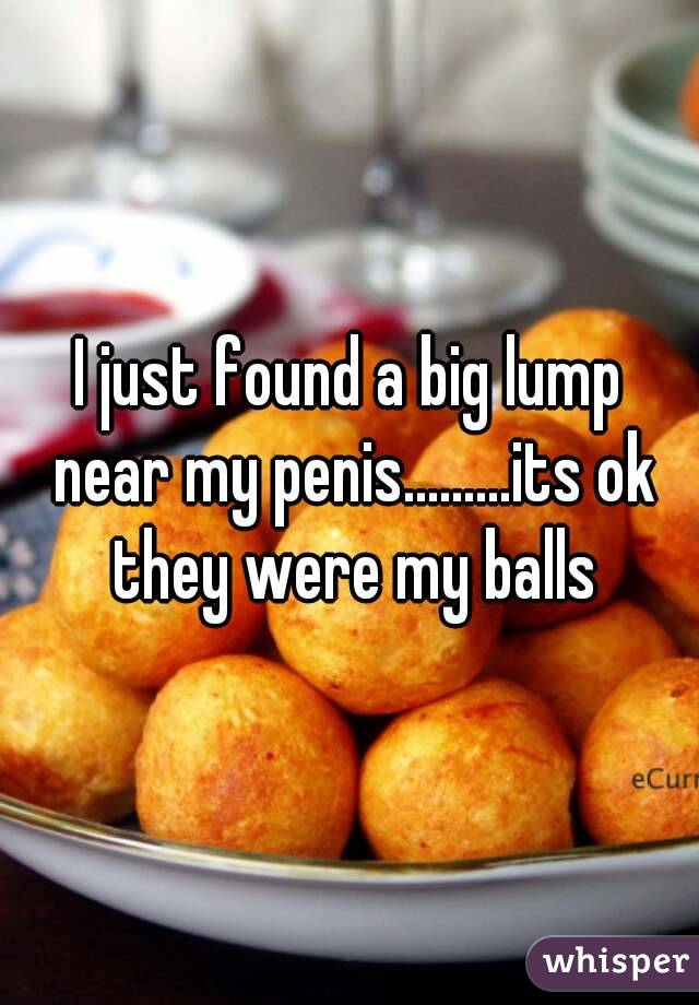 I just found a big lump near my penis.........its ok they were my balls