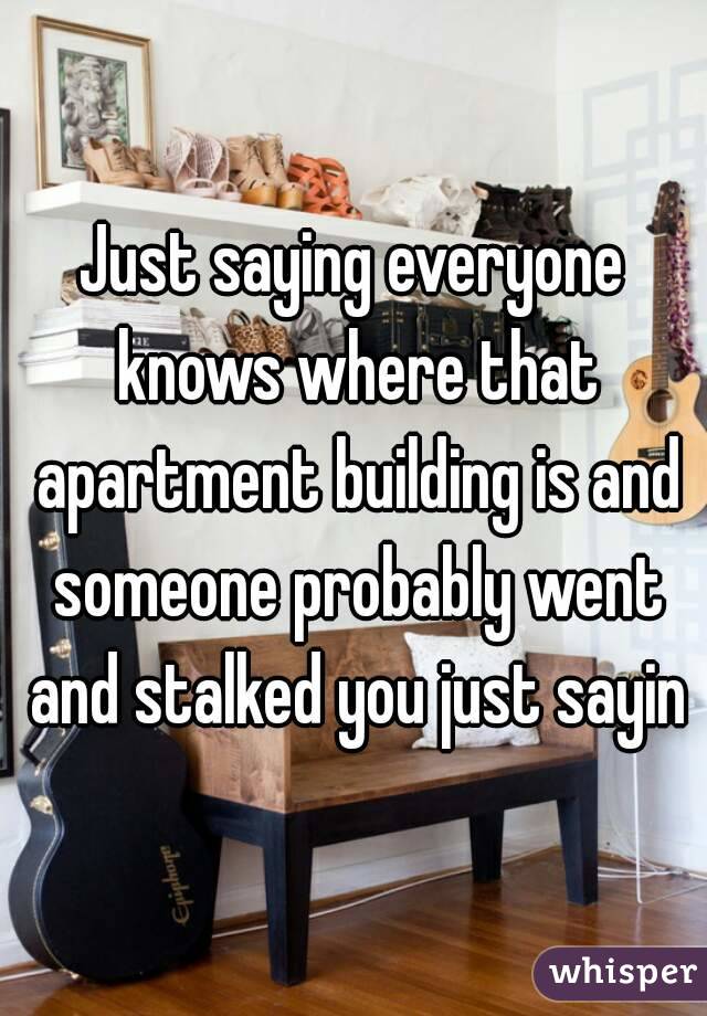 Just saying everyone knows where that apartment building is and someone probably went and stalked you just sayin