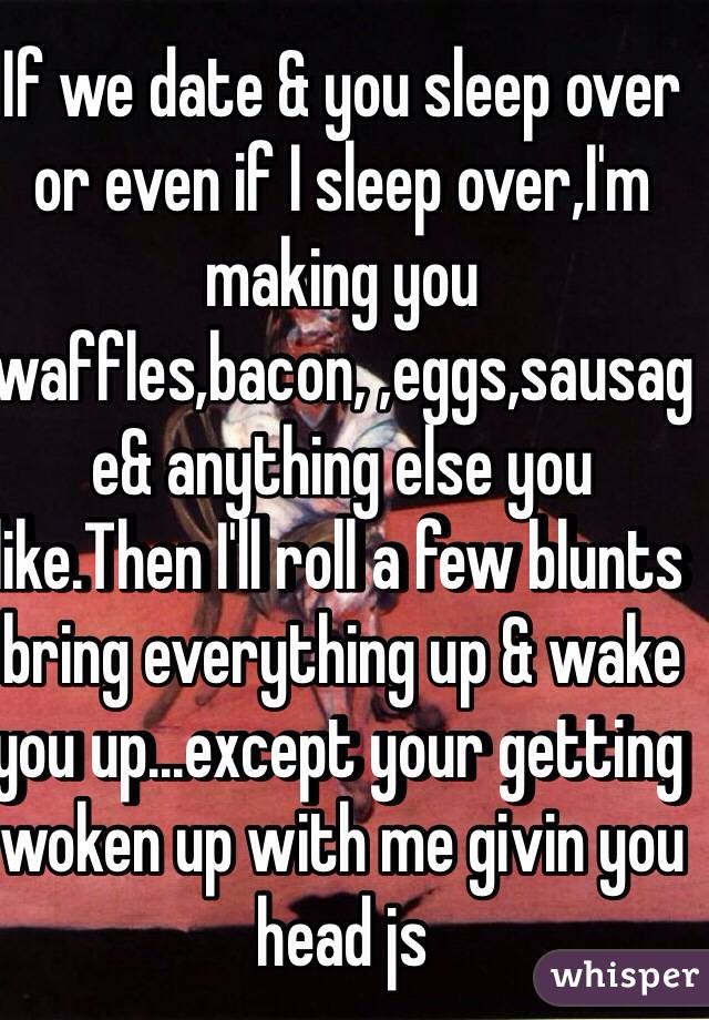 If we date & you sleep over or even if I sleep over,I'm making you waffles,bacon, ,eggs,sausage& anything else you like.Then I'll roll a few blunts bring everything up & wake you up...except your getting woken up with me givin you head js 