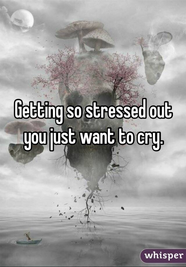 Getting so stressed out you just want to cry. 