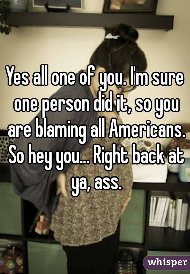 Yes all one of you. I'm sure one person did it, so you are blaming all Americans. So hey you... Right back at ya, ass.
