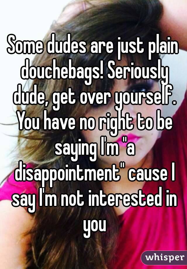 Some dudes are just plain douchebags! Seriously dude, get over yourself. You have no right to be saying I'm "a disappointment" cause I say I'm not interested in you