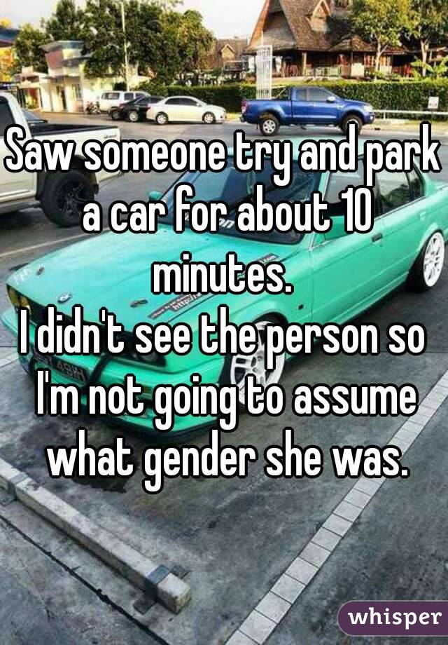 Saw someone try and park a car for about 10 minutes. 
I didn't see the person so I'm not going to assume what gender she was.