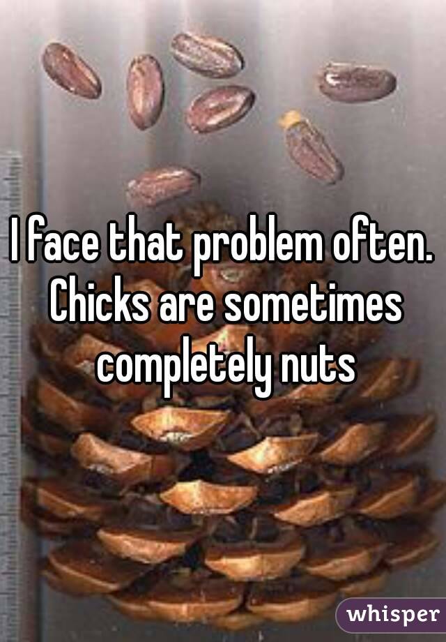 I face that problem often. Chicks are sometimes completely nuts
