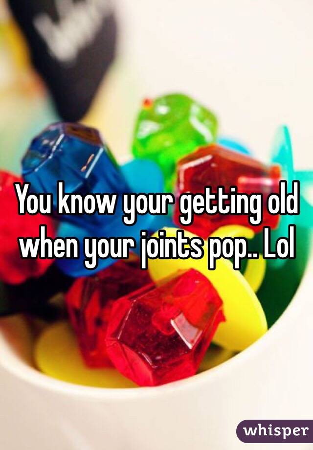 You know your getting old when your joints pop.. Lol