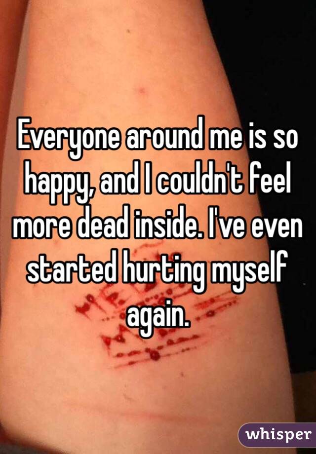 Everyone around me is so happy, and I couldn't feel more dead inside. I've even started hurting myself again. 