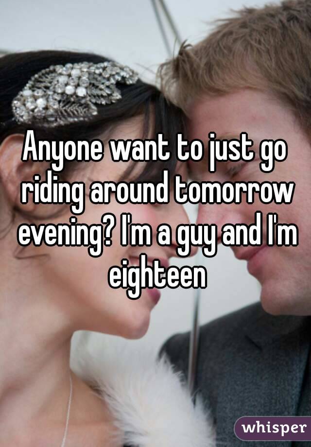 Anyone want to just go riding around tomorrow evening? I'm a guy and I'm eighteen