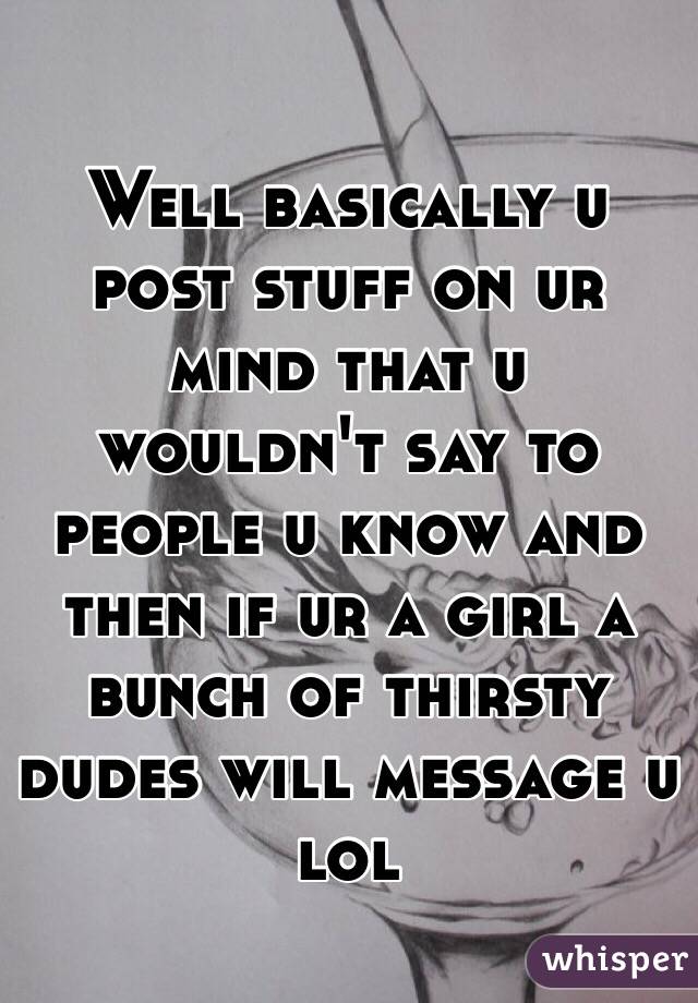Well basically u post stuff on ur mind that u wouldn't say to people u know and then if ur a girl a bunch of thirsty dudes will message u lol