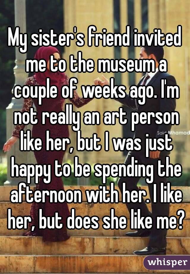 My sister's friend invited me to the museum a couple of weeks ago. I'm not really an art person like her, but I was just happy to be spending the afternoon with her. I like her, but does she like me?