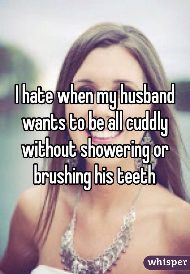 I hate when my husband wants to be all cuddly without showering or brushing his teeth 