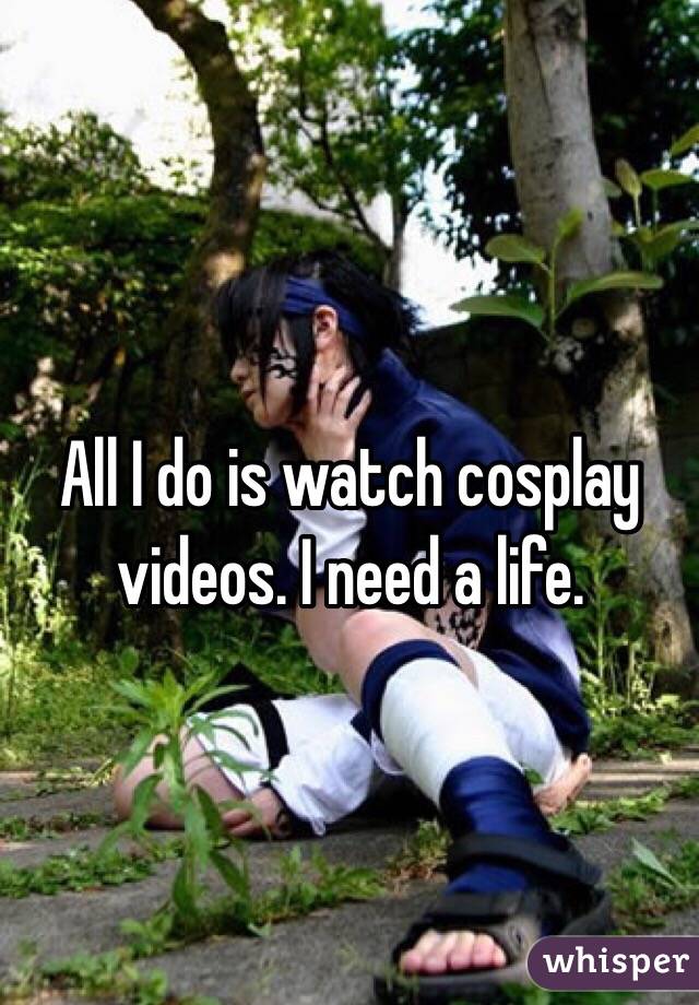 All I do is watch cosplay videos. I need a life. 
