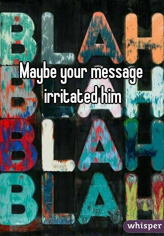 Maybe your message irritated him