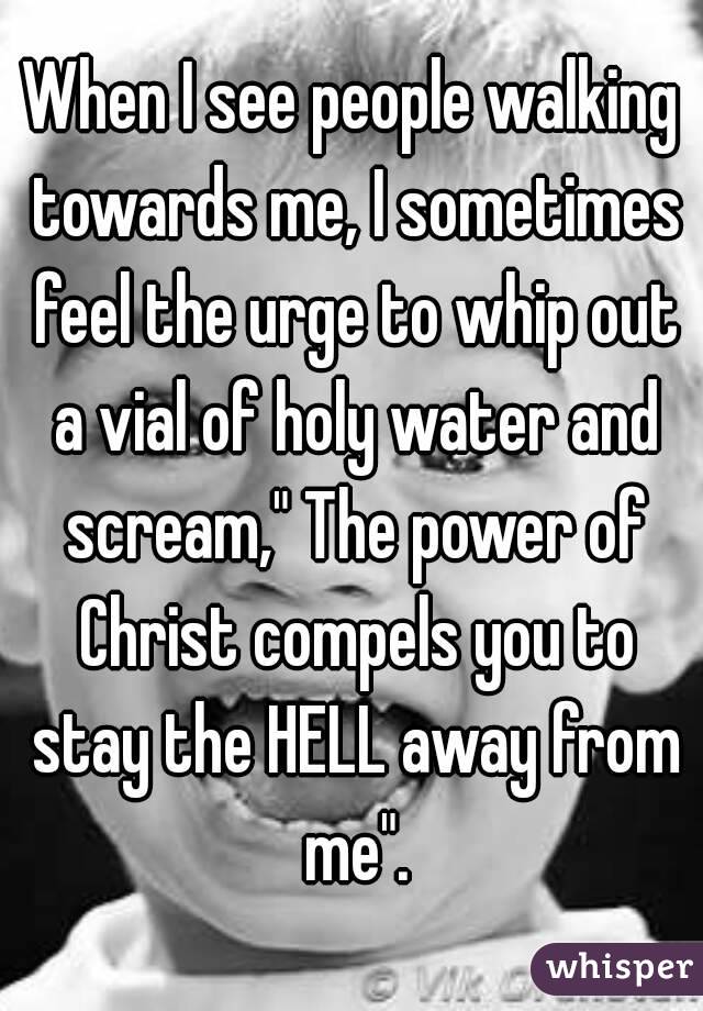 When I see people walking towards me, I sometimes feel the urge to whip out a vial of holy water and scream," The power of Christ compels you to stay the HELL away from me".