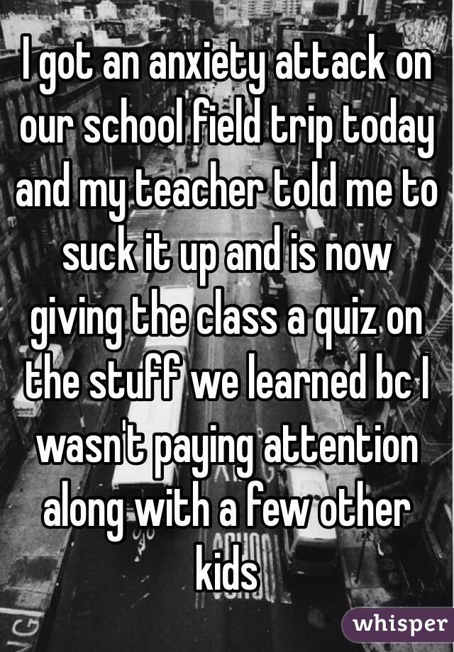 I got an anxiety attack on our school field trip today and my teacher told me to suck it up and is now giving the class a quiz on the stuff we learned bc I wasn't paying attention along with a few other kids