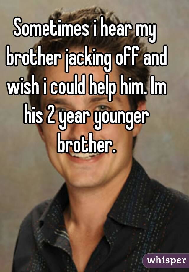 Sometimes i hear my brother jacking off and wish i could help him. Im his 2 year younger brother.