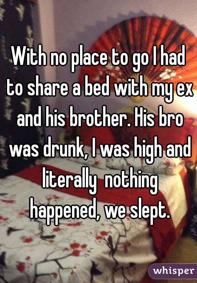 With no place to go I had to share a bed with my ex and his brother. His bro was drunk, I was high and literally  nothing happened, we slept.