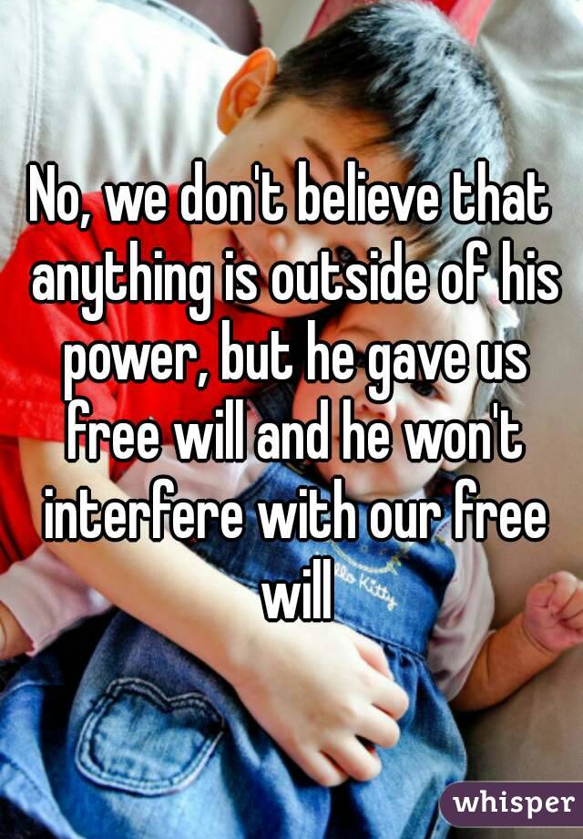 No, we don't believe that anything is outside of his power, but he gave us free will and he won't interfere with our free will