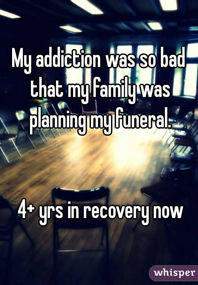 My addiction was so bad that my family was planning my funeral.


 4+ yrs in recovery now