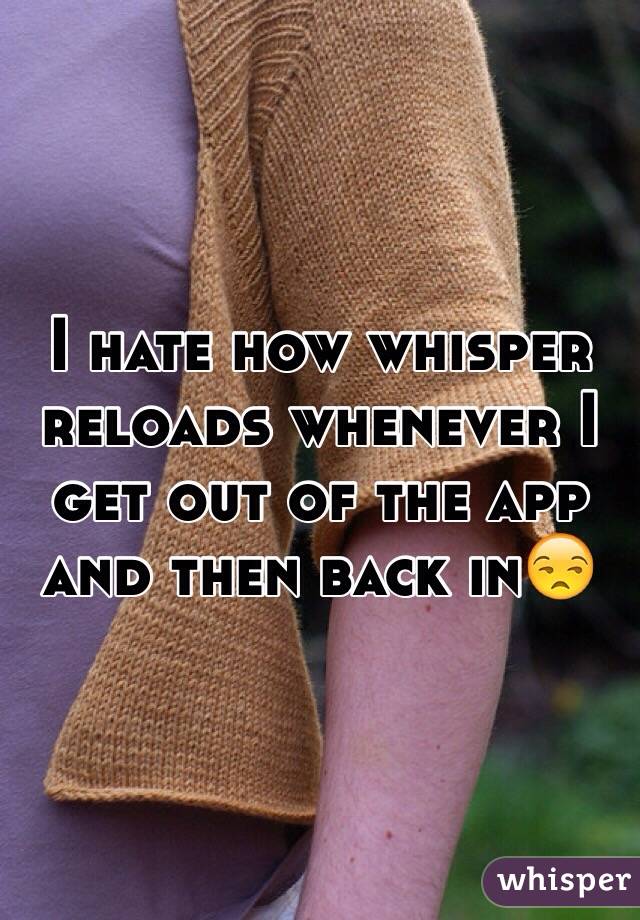 I hate how whisper reloads whenever I get out of the app and then back in😒